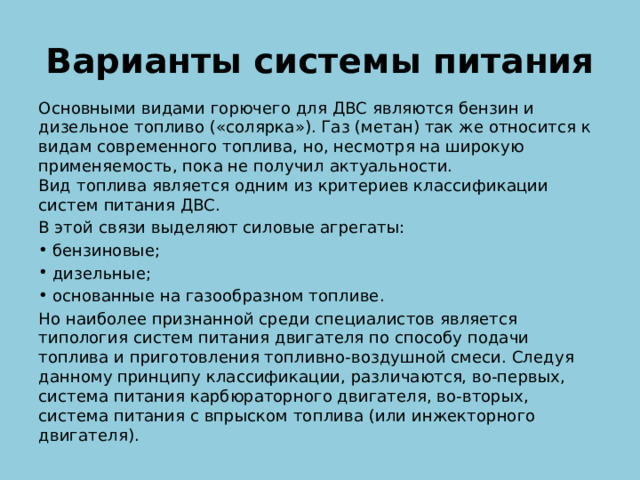Варианты системы питания Основными видами горючего для ДВС являются бензин и дизельное топливо («солярка»). Газ (метан) так же относится к видам современного топлива, но, несмотря на широкую применяемость, пока не получил актуальности.  Вид топлива является одним из критериев классификации систем питания ДВС. В этой связи выделяют силовые агрегаты: бензиновые; дизельные; основанные на газообразном топливе. Но наиболее признанной среди специалистов является типология систем питания двигателя по способу подачи топлива и приготовления топливно-воздушной смеси. Следуя данному принципу классификации, различаются, во-первых, система питания карбюраторного двигателя, во-вторых, система питания с впрыском топлива (или инжекторного двигателя). 