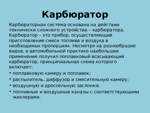 Карбюратор Карбюраторная система основана на действии технически сложного устройства – карбюратора. Карбюратор – это прибор, осуществляющий приготовление смеси топлива и воздуха в необходимых пропорциях. Несмотря на разнообразие видов, в автомобильной практике наибольшее применение получил поплавковый всасывающий карбюратор, принципиальная схема которого включает: поплавковую камеру и поплавок; распылитель, диффузор и смесительную камеру; воздушную и дроссельную заслонки; топливные и воздушные каналы с соответствующими жиклерами. 