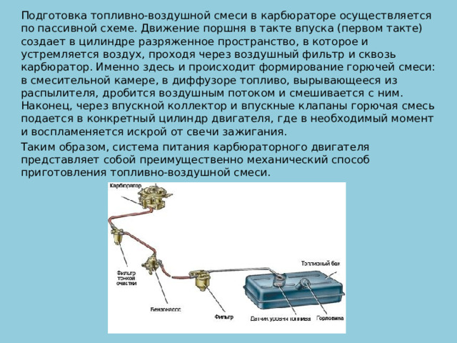 Подготовка топливно-воздушной смеси в карбюраторе осуществляется по пассивной схеме. Движение поршня в такте впуска (первом такте) создает в цилиндре разряженное пространство, в которое и устремляется воздух, проходя через воздушный фильтр и сквозь карбюратор. Именно здесь и происходит формирование горючей смеси: в смесительной камере, в диффузоре топливо, вырывающееся из распылителя, дробится воздушным потоком и смешивается с ним. Наконец, через впускной коллектор и впускные клапаны горючая смесь подается в конкретный цилиндр двигателя, где в необходимый момент и воспламеняется искрой от свечи зажигания. Таким образом, система питания карбюраторного двигателя представляет собой преимущественно механический способ приготовления топливно-воздушной смеси. 