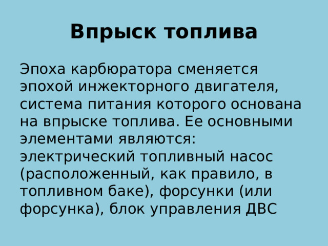 Впрыск топлива Эпоха карбюратора сменяется эпохой инжекторного двигателя, система питания которого основана на впрыске топлива. Ее основными элементами являются: электрический топливный насос (расположенный, как правило, в топливном баке), форсунки (или форсунка), блок управления ДВС  