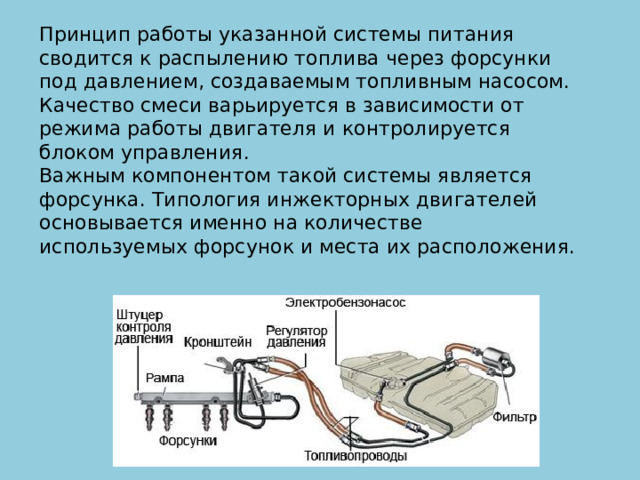 Принцип работы указанной системы питания сводится к распылению топлива через форсунки под давлением, создаваемым топливным насосом. Качество смеси варьируется в зависимости от режима работы двигателя и контролируется блоком управления.  Важным компонентом такой системы является форсунка. Типология инжекторных двигателей основывается именно на количестве используемых форсунок и места их расположения. 