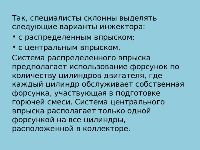 Так, специалисты склонны выделять следующие варианты инжектора: с распределенным впрыском; с центральным впрыском. Система распределенного впрыска предполагает использование форсунок по количеству цилиндров двигателя, где каждый цилиндр обслуживает собственная форсунка, участвующая в подготовке горючей смеси. Система центрального впрыска располагает только одной форсункой на все цилиндры, расположенной в коллекторе. 