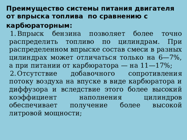 Преимущество системы питания двигателя от впрыска топлива по сравнению с карбюраторным: Впрыск бензина позволяет более точно распределить топливо по цилиндрам. При распределенном впрыске состав смеси в разных цилиндрах может отличаться только на 6—7%, а при питании от карбюратора — на 11—17%; Отсутствие добавочного сопротивления потоку воздуха на впуске в виде карбюратора и диффузора и вследствие этого более высокий коэффициент наполнения цилиндров обеспечивает получение более высокой литровой мощности; 