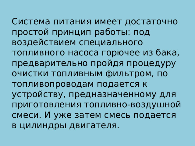 Система питания имеет достаточно простой принцип работы: под воздействием специального топливного насоса горючее из бака, предварительно пройдя процедуру очистки топливным фильтром, по топливопроводам подается к устройству, предназначенному для приготовления топливно-воздушной смеси. И уже затем смесь подается в цилиндры двигателя. 