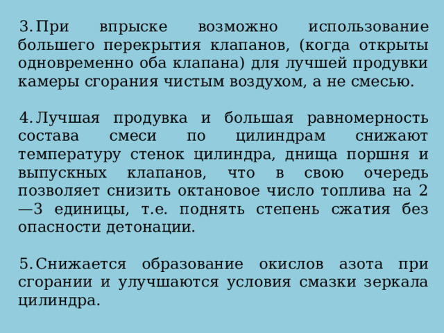 При впрыске возможно использование большего перекрытия клапанов, (когда открыты одновременно оба клапана) для лучшей продувки камеры сгорания чистым воздухом, а не смесью. Лучшая продувка и большая равномерность состава смеси по цилиндрам снижают температуру стенок цилиндра, днища поршня и выпускных клапанов, что в свою очередь позволяет снизить октановое число топлива на 2—3 единицы, т.е. поднять степень сжатия без опасности детонации. Снижается образование окислов азота при сгорании и улучшаются условия смазки зеркала цилиндра. 