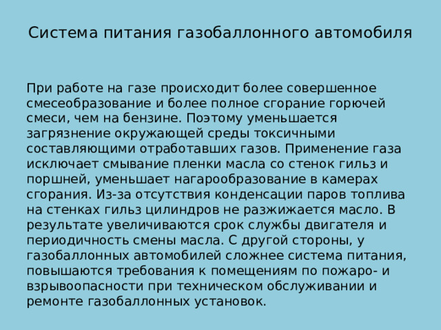 Система питания газобаллонного автомобиля   При работе на газе происходит более совершенное смесеобразование и более полное сгорание горючей смеси, чем на бензине. Поэтому уменьшается загрязнение окружающей среды токсичными составляющими отработавших газов. Применение газа исключает смывание пленки масла со стенок гильз и поршней, уменьшает нагарообразование в камерах сгорания. Из-за отсутствия конденсации паров топлива на стенках гильз цилиндров не разжижается масло. В результате увеличиваются срок службы двигателя и периодичность смены масла. С другой стороны, у газобаллонных автомобилей сложнее система питания, повышаются требования к помещениям по пожаро- и взрывоопасности при техническом обслуживании и ремонте газобаллонных установок. 
