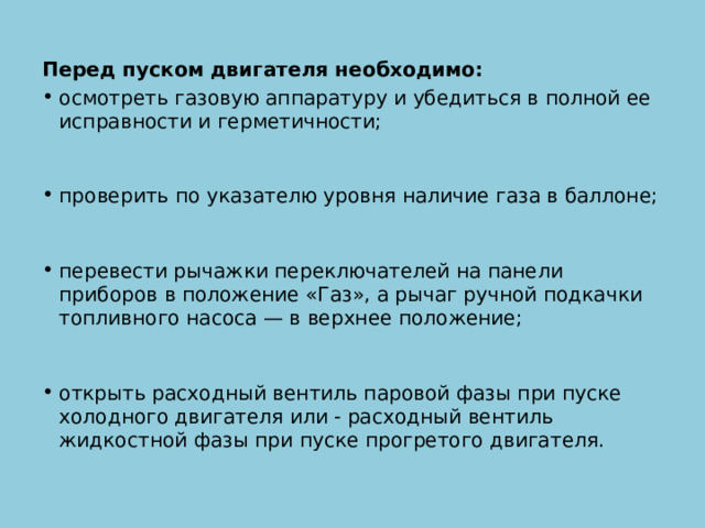 Перед пуском двигателя необходимо: осмотреть газовую аппаратуру и убедиться в полной ее исправности и герметичности;    проверить по указателю уровня наличие газа в баллоне;    перевести рычажки переключателей на панели приборов в положение «Газ», а рычаг ручной подкачки топливного насоса — в верхнее положение;    открыть расходный вентиль паровой фазы при пуске холодного двигателя или - расходный вентиль жидкостной фазы при пуске прогретого двигателя. 