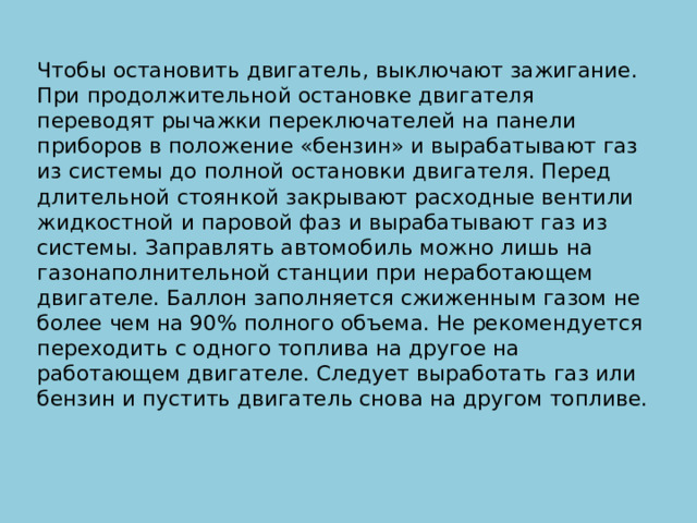 Чтобы остановить двигатель, выключают зажигание. При продолжительной остановке двигателя переводят рычажки переключателей на панели приборов в положение «бензин» и вырабатывают газ из системы до полной остановки двигателя. Перед длительной стоянкой закрывают расходные вентили жидкостной и паровой фаз и вырабатывают газ из системы. Заправлять автомобиль можно лишь на газонаполнительной станции при неработающем двигателе. Баллон заполняется сжиженным газом не более чем на 90% полного объема. Не рекомендуется переходить с одного топлива на другое на работающем двигателе. Следует выработать газ или бензин и пустить двигатель снова на другом топливе.   