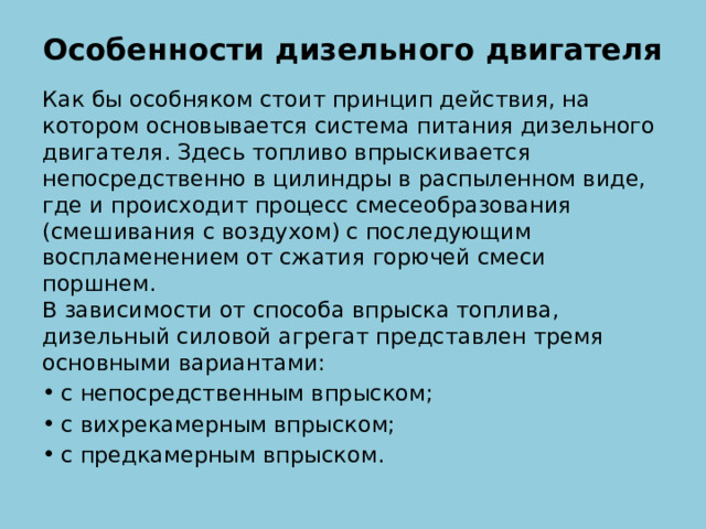 Особенности дизельного двигателя   Как бы особняком стоит принцип действия, на котором основывается система питания дизельного двигателя. Здесь топливо впрыскивается непосредственно в цилиндры в распыленном виде, где и происходит процесс смесеобразования (смешивания с воздухом) с последующим воспламенением от сжатия горючей смеси поршнем.  В зависимости от способа впрыска топлива, дизельный силовой агрегат представлен тремя основными вариантами: с непосредственным впрыском; с вихрекамерным впрыском; с предкамерным впрыском. 