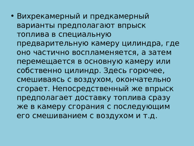 Вихрекамерный и предкамерный варианты предполагают впрыск топлива в специальную предварительную камеру цилиндра, где оно частично воспламеняется, а затем перемещается в основную камеру или собственно цилиндр. Здесь горючее, смешиваясь с воздухом, окончательно сгорает. Непосредственный же впрыск предполагает доставку топлива сразу же в камеру сгорания с последующим его смешиванием с воздухом и т.д. 