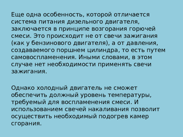 Еще одна особенность, которой отличается система питания дизельного двигателя, заключается в принципе возгорания горючей смеси. Это происходит не от свечи зажигания (как у бензинового двигателя), а от давления, создаваемого поршнем цилиндра, то есть путем самовоспламенения. Иными словами, в этом случае нет необходимости применять свечи зажигания. Однако холодный двигатель не сможет обеспечить должный уровень температуры, требуемый для воспламенения смеси. И использованием свечей накаливания позволит осуществить необходимый подогрев камер сгорания. 