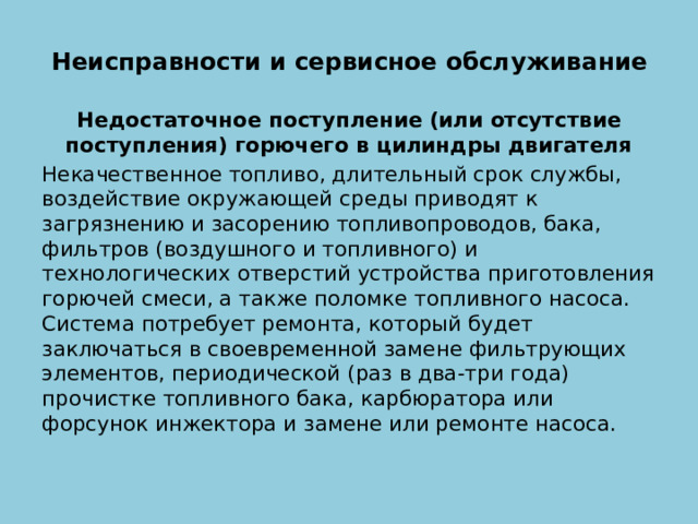 Неисправности и сервисное обслуживание   Недостаточное поступление (или отсутствие поступления) горючего в цилиндры двигателя Некачественное топливо, длительный срок службы, воздействие окружающей среды приводят к загрязнению и засорению топливопроводов, бака, фильтров (воздушного и топливного) и технологических отверстий устройства приготовления горючей смеси, а также поломке топливного насоса. Система потребует ремонта, который будет заключаться в своевременной замене фильтрующих элементов, периодической (раз в два-три года) прочистке топливного бака, карбюратора или форсунок инжектора и замене или ремонте насоса. 