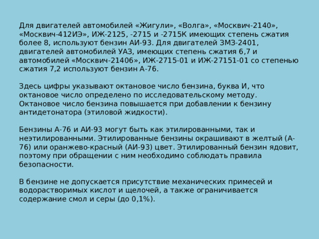 Для двигателей автомобилей «Жигули», «Волга», «Москвич-2140», «Москвич-412ИЭ», ИЖ-2125, -2715 и -2715К имеющих степень сжатия более 8, используют бензин АИ-93. Для двигателей ЗМЗ-2401, двигателей автомобилей УАЗ, имеющих степень сжатия 6,7 и автомобилей «Москвич-21406», ИЖ-2715-01 и ИЖ-27151-01 со степенью сжатия 7,2 используют бензин А-76.    Здесь цифры указывают октановое число бензина, буква И, что октановое число определено по исследовательскому методу. Октановое число бензина повышается при добавлении к бензину антидетонатора (этиловой жидкости).   Бензины А-76 и АИ-93 могут быть как этилированными, так и неэтилированными. Этилированные бензины окрашивают в желтый (А-76) или оранжево-красный (АИ-93) цвет. Этилированный бензин ядовит, поэтому при обращении с ним необходимо соблюдать правила безопасности.   В бензине не допускается присутствие механических примесей и водорастворимых кислот и щелочей, а также ограничивается содержание смол и серы (до 0,1%).   
