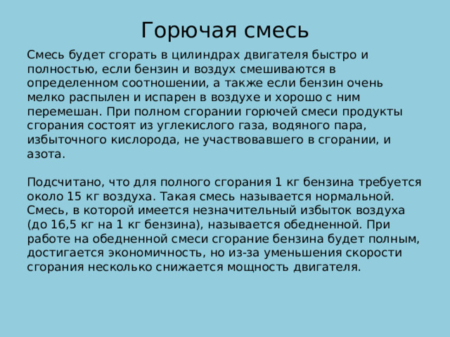 Горючая смесь   Смесь будет сгорать в цилиндрах двигателя быстро и полностью, если бензин и воздух смешиваются в определенном соотношении, а также если бензин очень мелко распылен и испарен в воздухе и хорошо с ним перемешан. При полном сгорании горючей смеси продукты сгорания состоят из углекислого газа, водяного пара, избыточного кислорода, не участвовавшего в сгорании, и азота.   Подсчитано, что для полного сгорания 1 кг бензина требуется около 15 кг воздуха. Такая смесь называется нормальной. Смесь, в которой имеется незначительный избыток воздуха (до 16,5 кг на 1 кг бензина), называется обедненной. При работе на обедненной смеси сгорание бензина будет полным, достигается экономичность, но из-за уменьшения скорости сгорания несколько снижается мощность двигателя.    
