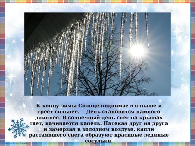 К концу зимы Солнце поднимается выше и греет сильнее. День становится намного длиннее. В солнечный день снег на крышах тает, начинается капель. Натекая друг на друга и замерзая в холодном воздухе, капли растаявшего снега образуют красивые ледяные сосульки.  