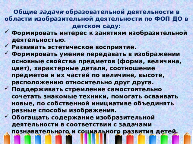 Общие задачи образовательной деятельности в области изобразительной деятельности по ФОП ДО в детском саду: Формировать интерес к занятиям изобразительной деятельностью. Развивать эстетическое восприятие. Формировать умение передавать в изображении основные свойства предметов (форма, величина, цвет), характерные детали, соотношение предметов и их частей по величине, высоте, расположению относительно друг друга. Поддерживать стремление самостоятельно сочетать знакомые техники, помогать осваивать новые, по собственной инициативе объединять разные способы изображения. Обогащать содержание изобразительной деятельности в соответствии с задачами познавательного и социального развития детей. 