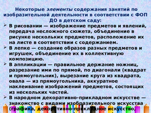  Некоторые элементы содержания занятий по изобразительной деятельности в соответствии с ФОП ДО в детском саду: В рисовании — изображение предметов и явлений, передача несложного сюжета, объединение в рисунке нескольких предметов, расположение их на листе в соответствии с содержанием. В лепке — создание образов разных предметов и игрушек, объединение их в коллективную композицию. В аппликации — правильное держание ножниц, разрезание ими по прямой, по диагонали (квадрат и прямоугольник), вырезание круга из квадрата, овала — из прямоугольника, аккуратное наклеивание изображений предметов, состоящих из нескольких частей. В народном декоративно-прикладном искусстве — знакомство с видами изобразительного искусства (графика, декоративно-прикладное искусство, живопись, скульптура, фотоискусство), основными жанрами (натюрморт, пейзаж, портрет). 