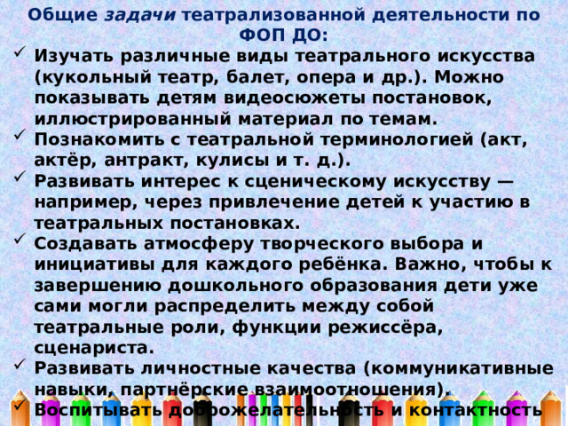 Общие задачи театрализованной деятельности по ФОП ДО: Изучать различные виды театрального искусства (кукольный театр, балет, опера и др.). Можно показывать детям видеосюжеты постановок, иллюстрированный материал по темам. Познакомить с театральной терминологией (акт, актёр, антракт, кулисы и т. д.). Развивать интерес к сценическому искусству — например, через привлечение детей к участию в театральных постановках. Создавать атмосферу творческого выбора и инициативы для каждого ребёнка. Важно, чтобы к завершению дошкольного образования дети уже сами могли распределить между собой театральные роли, функции режиссёра, сценариста. Развивать личностные качества (коммуникативные навыки, партнёрские взаимоотношения). Воспитывать доброжелательность и контактность в отношениях со сверстниками. Развивать навыки действий с воображаемыми предметами. Способствовать развитию навыков передачи образа различными способами (речь, мимика, жест, пантомима и др.). 