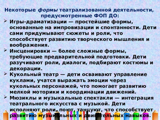 Некоторые формы театрализованной деятельности, предусмотренные ФОП ДО: Игры-драматизации — простейшие формы, основанные на импровизации и спонтанности. Дети сами придумывают сюжеты и роли, что способствует развитию творческого мышления и воображения. Инсценировки — более сложные формы, требующие предварительной подготовки. Дети разучивают роли, диалоги, подбирают костюмы и декорации. Кукольный театр — дети осваивают управление куклами, учатся выражать эмоции через кукольных персонажей, что помогает развитию мелкой моторики и координации движений. Мюзиклы и музыкальные спектакли — интеграция театрального искусства с музыкой. Дети исполняют роли, поют, танцуют, что способствует развитию музыкальных и двигательных навыков. 
