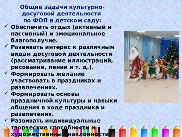 Общие задачи культурно-досуговой деятельности по ФОП в детском саду: Обеспечить отдых (активный и пассивный) и эмоциональное благополучие. Развивать интерес к различным видам досуговой деятельности (рассматривание иллюстраций, рисование, пение и т. д.). Формировать желание участвовать в праздниках и развлечениях. Формировать основы праздничной культуры и навыки общения в ходе праздника и развлечения. Развивать индивидуальные творческие способности и художественные наклонности ребёнка. Вовлекать детей в процесс подготовки разных видов развлечений. 