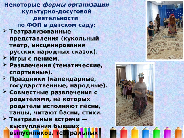 Некоторые формы организации культурно-досуговой деятельности по ФОП в детском саду: Театрализованные представления (кукольный театр, инсценирование русских народных сказок). Игры с пением. Развлечения (тематические, спортивные). Праздники (календарные, государственные, народные). Совместные развлечения с родителями, на которых родители исполняют песни, танцы, читают басни, стихи. Театральные встречи — выступления бывших выпускников, театральных групп с различными спектаклями в детском саду. 
