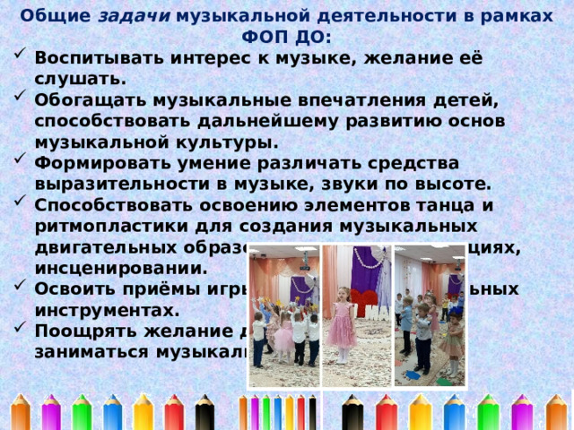 Общие задачи музыкальной деятельности в рамках ФОП ДО: Воспитывать интерес к музыке, желание её слушать. Обогащать музыкальные впечатления детей, способствовать дальнейшему развитию основ музыкальной культуры. Формировать умение различать средства выразительности в музыке, звуки по высоте. Способствовать освоению элементов танца и ритмопластики для создания музыкальных двигательных образов в играх, драматизациях, инсценировании. Освоить приёмы игры на детских музыкальных инструментах. Поощрять желание детей самостоятельно заниматься музыкальной деятельностью. 