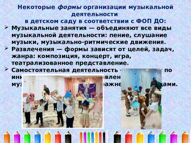 Некоторые формы организации музыкальной деятельности в детском саду в соответствии с ФОП ДО: Музыкальные занятия — объединяют все виды музыкальной деятельности: пение, слушание музыки, музыкально-ритмические движения. Развлечения — формы зависят от целей, задач, жанра: композиция, концерт, игра, театрализованное представление. Самостоятельная деятельность — возникает по инициативе детей, представлена песнями, музыкальными играми, упражнениями, танцами. 