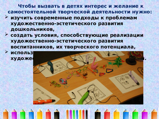 Чтобы вызвать в детях интерес и желание к самостоятельной творческой деятельности нужно: изучить современные подходы к проблемам художественно-эстетического развития дошкольников, создать условия, способствующие реализации художественно-эстетического развития воспитанников, их творческого потенциала, использовать современные технологии по художественно-эстетическому развитию детей. 
