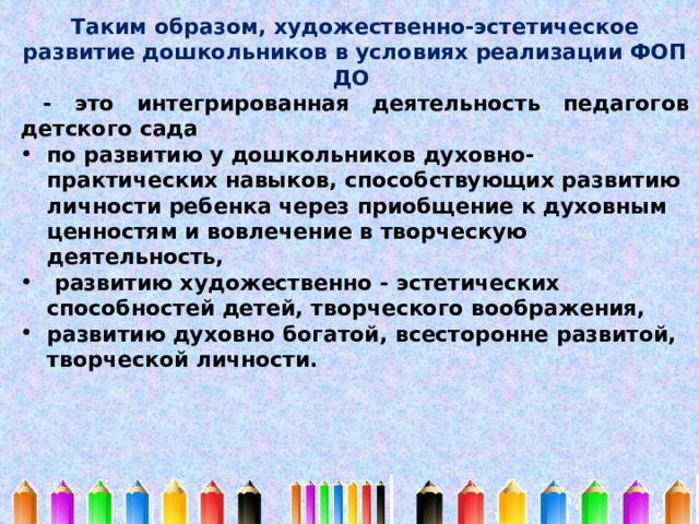 Таким образом, художественно-эстетическое развитие дошкольников в условиях реализации ФОП ДО  - это интегрированная деятельность педагогов детского сада по развитию у дошкольников духовно-практических навыков, способствующих развитию личности ребенка через приобщение к духовным ценностям и вовлечение в творческую деятельность,  развитию художественно - эстетических способностей детей, творческого воображения, развитию духовно богатой, всесторонне развитой, творческой личности. 