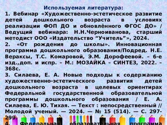 Используемая литература: 1. Вебинар «Художественно-эстетическое развитие детей дошкольного возраста в условиях реализации ФОП ДО и обновлённого ФГОС ДО» / Ведущий вебинара: Н.Н.Черноиванова, старший методист ООО «Издательство “Учитель”», 2024. 2. «От рождения до школы». Инновационная программа дошкольного образования/Подред. Н.Е. Вераксы, Т.С. Комаровой, Э.М. Дорофеевой. – 6-е изд.,доп. и испр. – М.: МОЗАЙКА – СИНТЕЗ, 2022. – 368с. 3. Силаева, Е. А. Новые подходы к содержанию художественно-эстетического развития детей дошкольного возраста в целевых ориентирах Федеральной государственной образовательной программы дошкольного образования / Е. А. Силаева, Е. Ю. Тихая. — Текст : непосредственный // Молодой ученый. — 2024. — № 15 (514). — С. 297-299. 4. Федеральная образовательная программа дошкольного образования. – М.: ТЦ Сфера, 2023. – 208с. 5. Интернет-источники 