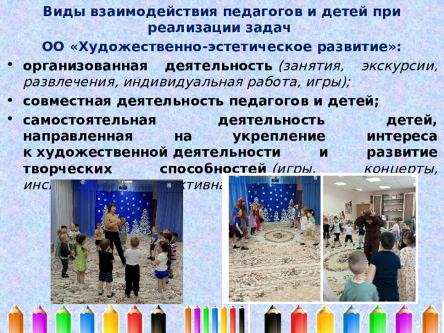 Виды взаимодействия педагогов и детей при реализации задач ОО «Художественно-эстетическое развитие»: организованная деятельность  (занятия, экскурсии, развлечения, индивидуальная работа, игры); совместная деятельность педагогов и детей; самостоятельная деятельность детей, направленная на укрепление интереса к художественной деятельности и развитие творческих способностей  (игры, концерты, инсценировки, продуктивная деятельность) 