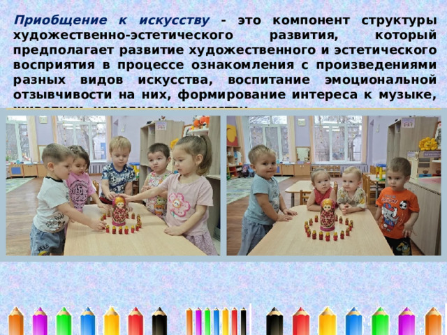 Приобщение к искусству - это компонент структуры художественно-эстетического развития, который предполагает развитие художественного и эстетического восприятия в процессе ознакомления с произведениями разных видов искусства, воспитание эмоциональной отзывчивости на них, формирование интереса к музыке, живописи, народному искусству. 
