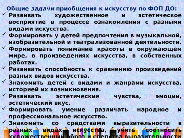 Общие задачи приобщения к искусству по ФОП ДО: Развивать художественное и эстетическое восприятие в процессе ознакомления с разными видами искусства. Формировать у детей предпочтения в музыкальной, изобразительной и театрализованной деятельности. Формировать понимание красоты в окружающем мире, в произведениях искусства, в собственных работах. Развивать способность к сравнению произведений разных видов искусства. Знакомить детей с видами и жанрами искусства, историей их возникновения. Развивать эстетические чувства, эмоции, эстетический вкус. Формировать умение различать народное и профессиональное искусство. Знакомить со средствами выразительности в разных видах искусства, учить соотносить художественный образ и средства выразительности 