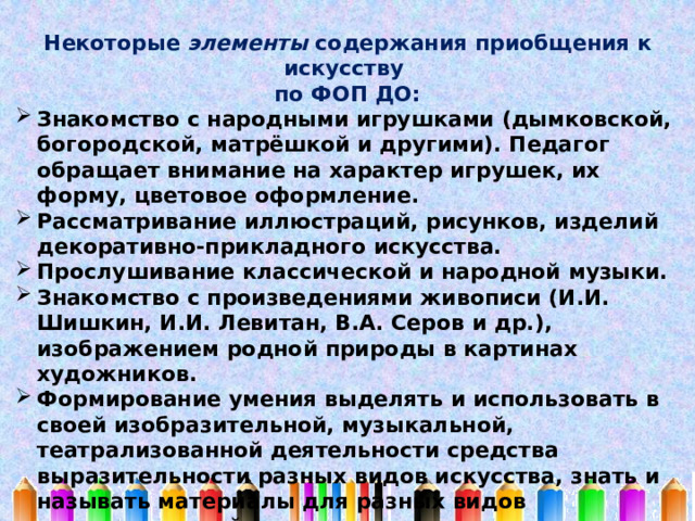 Некоторые элементы содержания приобщения к искусству по ФОП ДО: Знакомство с народными игрушками (дымковской, богородской, матрёшкой и другими). Педагог обращает внимание на характер игрушек, их форму, цветовое оформление. Рассматривание иллюстраций, рисунков, изделий декоративно-прикладного искусства. Прослушивание классической и народной музыки. Знакомство с произведениями живописи (И.И. Шишкин, И.И. Левитан, В.А. Серов и др.), изображением родной природы в картинах художников. Формирование умения выделять и использовать в своей изобразительной, музыкальной, театрализованной деятельности средства выразительности разных видов искусства, знать и называть материалы для разных видов художественной деятельности. Организация посещений культурных мест (выставок, музеев, спектаклей) (совместно с родителями). 