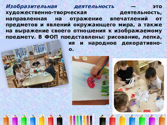 Изобразительная деятельность — это художественно-творческая деятельность, направленная на отражение впечатлений от предметов и явлений окружающего мира, а также на выражение своего отношения к изображаемому предмету. В ФОП представлены: рисование, лепка, с 3х лет аппликация и народное декоративно-прикладное искусство. 