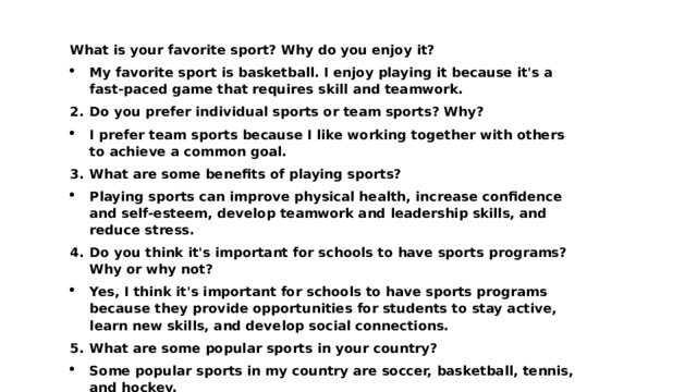 What is your favorite sport? Why do you enjoy it? My favorite sport is basketball. I enjoy playing it because it's a fast-paced game that requires skill and teamwork. Do you prefer individual sports or team sports? Why? I prefer team sports because I like working together with others to achieve a common goal. What are some benefits of playing sports? Playing sports can improve physical health, increase confidence and self-esteem, develop teamwork and leadership skills, and reduce stress. Do you think it's important for schools to have sports programs? Why or why not? Yes, I think it's important for schools to have sports programs because they provide opportunities for students to stay active, learn new skills, and develop social connections. What are some popular sports in your country? Some popular sports in my country are soccer, basketball, tennis, and hockey. 