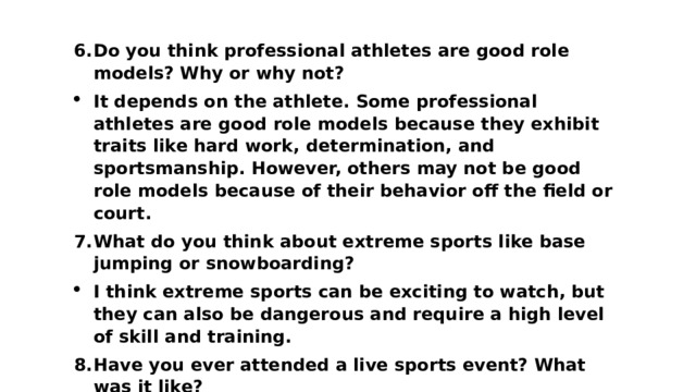 Do you think professional athletes are good role models? Why or why not? It depends on the athlete. Some professional athletes are good role models because they exhibit traits like hard work, determination, and sportsmanship. However, others may not be good role models because of their behavior off the field or court. What do you think about extreme sports like base jumping or snowboarding? I think extreme sports can be exciting to watch, but they can also be dangerous and require a high level of skill and training. Have you ever attended a live sports event? What was it like? Yes, I have attended a live basketball game. It was really exciting to be in the arena and feel the energy of the crowd cheering for the home team. 