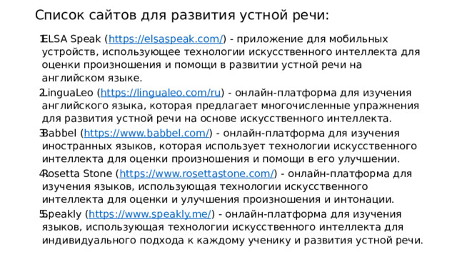 Список сайтов для развития устной речи: ELSA Speak ( https://elsaspeak.com/ ) - приложение для мобильных устройств, использующее технологии искусственного интеллекта для оценки произношения и помощи в развитии устной речи на английском языке. LinguaLeo ( https://lingualeo.com/ru ) - онлайн-платформа для изучения английского языка, которая предлагает многочисленные упражнения для развития устной речи на основе искусственного интеллекта. Babbel ( https://www.babbel.com/ ) - онлайн-платформа для изучения иностранных языков, которая использует технологии искусственного интеллекта для оценки произношения и помощи в его улучшении. Rosetta Stone ( https://www.rosettastone.com/ ) - онлайн-платформа для изучения языков, использующая технологии искусственного интеллекта для оценки и улучшения произношения и интонации. Speakly ( https://www.speakly.me/ ) - онлайн-платформа для изучения языков, использующая технологии искусственного интеллекта для индивидуального подхода к каждому ученику и развития устной речи. 