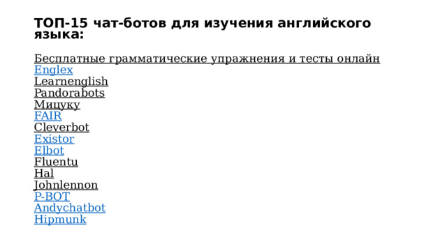 ТОП-15 чат-ботов для изучения английского языка:   Бесплатные грамматические упражнения и тесты онлайн  Englex  Learnenglish  Pandorabots  Мицуку  FAIR  Cleverbot  Existor  Elbot  Fluentu  Hal  Johnlennon  P-BOT  Andychatbot  Hipmunk   