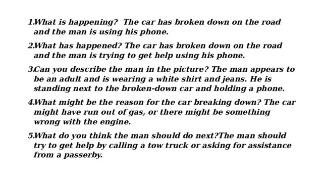 What is happening? The car has broken down on the road and the man is using his phone. What has happened? The car has broken down on the road and the man is trying to get help using his phone. Can you describe the man in the picture? The man appears to be an adult and is wearing a white shirt and jeans. He is standing next to the broken-down car and holding a phone. What might be the reason for the car breaking down? The car might have run out of gas, or there might be something wrong with the engine. What do you think the man should do next?The man should try to get help by calling a tow truck or asking for assistance from a passerby. 
