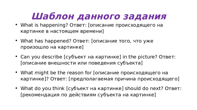 Шаблон данного задания What is happening? Ответ: [описание происходящего на картинке в настоящем времени] What has happened? Ответ: [описание того, что уже произошло на картинке] Can you describe [субъект на картинке] in the picture? Ответ: [описание внешности или поведения субъекта] What might be the reason for [описание происходящего на картинке]? Ответ: [предполагаемая причина происходящего] What do you think [субъект на картинке] should do next? Ответ: [рекомендация по действиям субъекта на картинке] 
