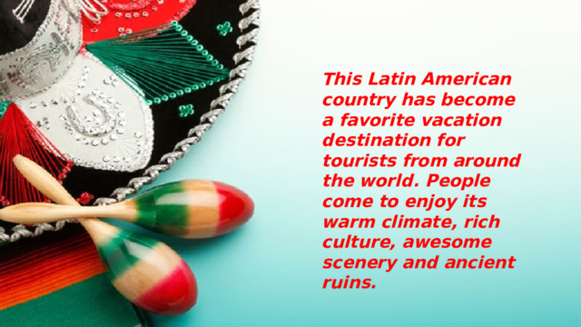 This Latin American country has become a favorite vacation destination for tourists from around the world. People come to enjoy its warm climate, rich culture, awesome scenery and ancient ruins. 