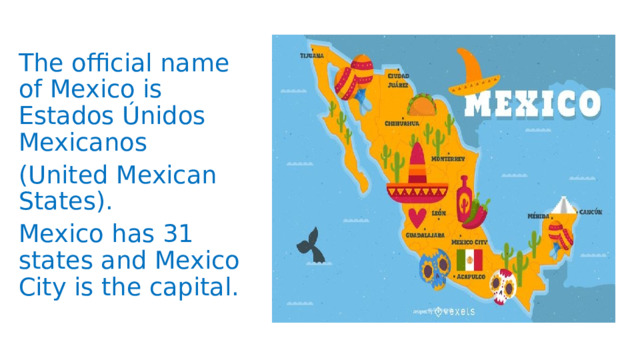 The official name of Mexico is Estados Únidos Mexicanos (United Mexican States). Mexico has 31 states and Mexico City is the capital. 