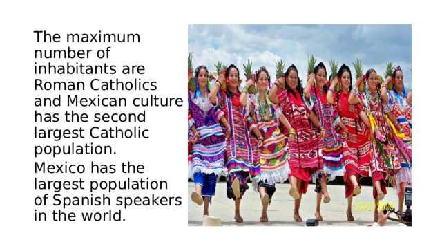 The maximum number of inhabitants are Roman Catholics and Mexican culture has the second largest Catholic population. Mexico has the largest population of Spanish speakers in the world. 