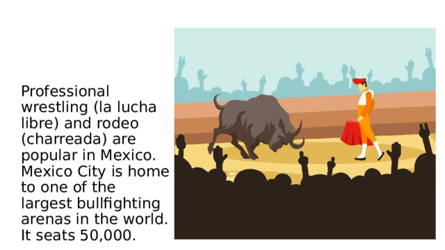 Professional wrestling (la lucha libre) and rodeo (charreada) are popular in Mexico.  Mexico City is home to one of the largest bullfighting arenas in the world. It seats 50,000.   