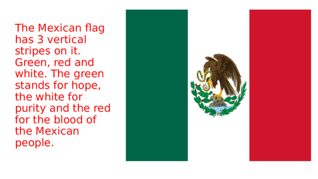 The Mexican flag has 3 vertical stripes on it. Green, red and white. The green stands for hope, the white for purity and the red for the blood of the Mexican people. 