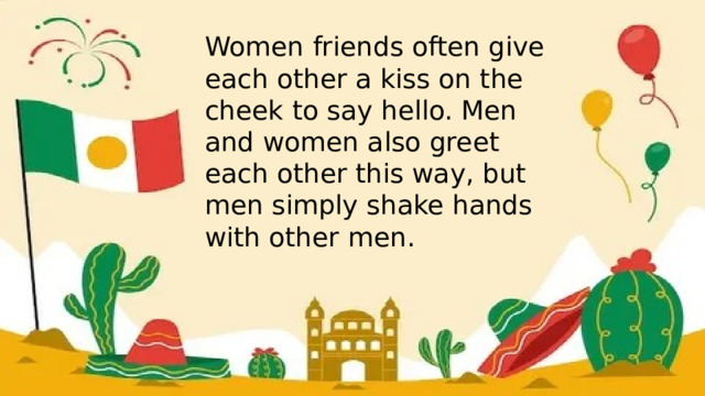 Women friends often give each other a kiss on the cheek to say hello. Men and women also greet each other this way, but men simply shake hands with other men. 