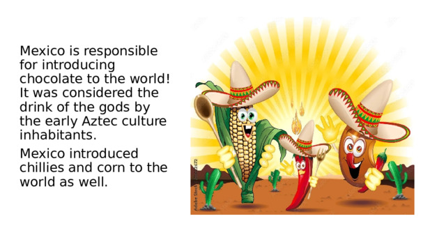 Mexico is responsible for introducing chocolate to the world! It was considered the drink of the gods by the early Aztec culture inhabitants. Mexico introduced chillies and corn to the world as well. 