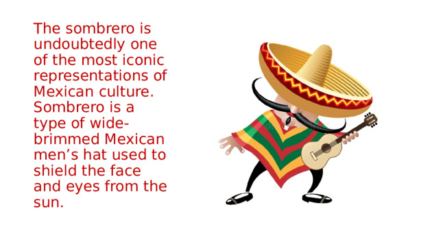The sombrero is undoubtedly one of the most iconic representations of Mexican culture. Sombrero is a type of wide-brimmed Mexican men’s hat used to shield the face and eyes from the sun. 