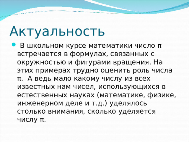 Актуальность  В школьном курсе математики число π встречается в формулах, связанных с окружностью и фигурами вращения. На этих примерах трудно оценить роль числа π . А ведь мало какому числу из всех известных нам чисел, использующихся в естественных науках (математике, физике, инженерном деле и т.д.) уделялось столько внимания, сколько уделяется числу π .  